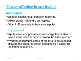 Factors affecting breast feeding
Sore nipples
Expose nipples to air between feedings.
Allow breast milk to dry on nipples.
Vitamin E may help to heal sore nipples.
Engorgement
Apply warm compresses or encourage the mother to
take a warm shower prior to having the baby latch on.
Warmth encourages some of the milk to be released,
allowing the breast to soften and making it easier for
the infant to latch on.
october 6/2021 BY:Ayichew A. 22
 