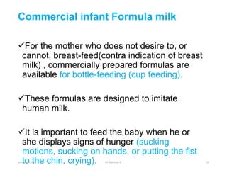 Commercial infant Formula milk
For the mother who does not desire to, or
cannot, breast-feed(contra indication of breast
milk) , commercially prepared formulas are
available for bottle-feeding (cup feeding).
These formulas are designed to imitate
human milk.
It is important to feed the baby when he or
she displays signs of hunger (sucking
motions, sucking on hands, or putting the fist
to the chin, crying).
october 6/2021 BY:Ayichew A. 24
 
