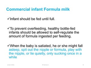 Commercial infant Formula milk
Infant should be fed until full.
To prevent overfeeding, healthy bottle-fed
infants should be allowed to self-regulate the
amount of formula ingested per feeding.
When the baby is satiated, he or she might fall
asleep, spit out the nipple or formula, play with
the nipple, or lie quietly, only sucking once in a
while
october 6/2021 BY:Ayichew A. 25
 
