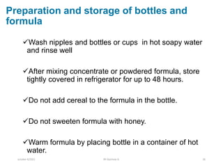 Preparation and storage of bottles and
formula
Wash nipples and bottles or cups in hot soapy water
and rinse well
After mixing concentrate or powdered formula, store
tightly covered in refrigerator for up to 48 hours.
Do not add cereal to the formula in the bottle.
Do not sweeten formula with honey.
Warm formula by placing bottle in a container of hot
water.
october 6/2021 BY:Ayichew A. 26
 