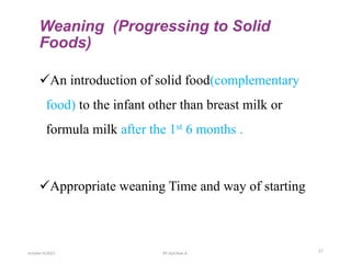 Weaning (Progressing to Solid
Foods)
An introduction of solid food(complementary
food) to the infant other than breast milk or
formula milk after the 1st 6 months .
Appropriate weaning Time and way of starting
october 6/2021 27
BY:Ayichew A.
 