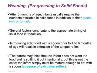 Weaning (Progressing to Solid Foods)
After 6 months of age, infants usually require the
nutrients available in solid foods in addition to their breast
milk or formula.
Several factors contribute to the appropriate timing of
solid food introduction.
Introducing solid food with a spoon prior to 4 to 6 months
of age will result in extrusion of the tongue reflex.
The parent may think that the infant does not want the
food and is spitting it out intentionally, but this is not the
case; the infant simply must be mature enough to eat with
a spoon (absence of extrusion reflex).
october 6/2021 BY:Ayichew A.
28
 