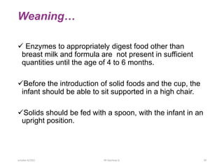 Weaning…
 Enzymes to appropriately digest food other than
breast milk and formula are not present in sufficient
quantities until the age of 4 to 6 months.
Before the introduction of solid foods and the cup, the
infant should be able to sit supported in a high chair.
Solids should be fed with a spoon, with the infant in an
upright position.
october 6/2021 BY:Ayichew A. 29
 