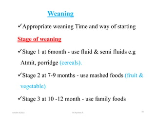Weaning
Appropriate weaning Time and way of starting
Stage of weaning
Stage 1 at 6month - use fluid & semi fluids e.g
Atmit, porridge (cereals).
Stage 2 at 7-9 months - use mashed foods (fruit &
vegetable)
Stage 3 at 10 -12 month - use family foods
october 6/2021 30
BY:Ayichew A.
 