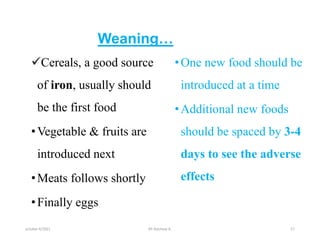 Weaning…
Cereals, a good source
of iron, usually should
be the first food
•Vegetable & fruits are
introduced next
•Meats follows shortly
•Finally eggs
•One new food should be
introduced at a time
•Additional new foods
should be spaced by 3-4
days to see the adverse
effects
31
october 6/2021 BY:Ayichew A.
 