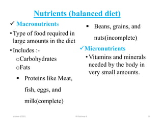 Nutrients (balanced diet)
 Macronutrients
•Type of food required in
large amounts in the diet
•Includes :-
oCarbohydrates
oFats
 Proteins like Meat,
fish, eggs, and
milk(complete)
 Beans, grains, and
nuts(incomplete)
Micronutrients
•Vitamins and minerals
needed by the body in
very small amounts.
october 6/2021 BY:Ayichew A. 35
 