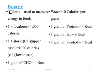 Energy
Calorie – used to measure
energy in foods.
•1 kilocalorie= 1,000
calories
•1 Calorie (Cal)(upper
case) =1000 calories
(cal)(lower case)
•1 gram of CHO= 4 Kcal
•Water = 0 Calories per
gram
•1 gram of Protein = 4 Kcal
•1 gram of fat = 9 Kcal
•1 gram of alcohol = 7 Kcal
october 6/2021 BY:Ayichew A. 36
 