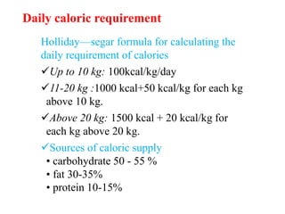 Daily caloric requirement
Holliday—segar formula for calculating the
daily requirement of calories
Up to 10 kg: 100kcal/kg/day
11-20 kg :1000 kcal+50 kcal/kg for each kg
above 10 kg.
Above 20 kg: 1500 kcal + 20 kcal/kg for
each kg above 20 kg.
Sources of caloric supply
• carbohydrate 50 - 55 %
• fat 30-35%
• protein 10-15%
 