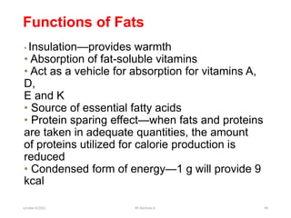 Functions of Fats
• Insulation—provides warmth
• Absorption of fat-soluble vitamins
• Act as a vehicle for absorption for vitamins A,
D,
E and K
• Source of essential fatty acids
• Protein sparing effect—when fats and proteins
are taken in adequate quantities, the amount
of proteins utilized for calorie production is
reduced
• Condensed form of energy—1 g will provide 9
kcal
october 6/2021 BY:Ayichew A. 40
 