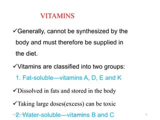 VITAMINS
Generally, cannot be synthesized by the
body and must therefore be supplied in
the diet.
Vitamins are classified into two groups:
1. Fat-soluble—vitamins A, D, E and K
Dissolved in fats and stored in the body
Taking large doses(excess) can be toxic
2. Water-soluble—vitamins B and C
october 6/2021 BY:Ayichew A. 42
 