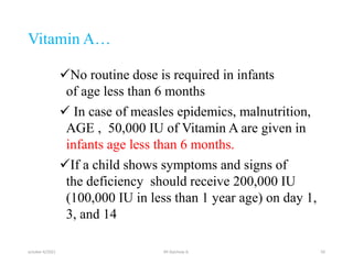 Vitamin A…
No routine dose is required in infants
of age less than 6 months
 In case of measles epidemics, malnutrition,
AGE , 50,000 IU of Vitamin A are given in
infants age less than 6 months.
If a child shows symptoms and signs of
the deficiency should receive 200,000 IU
(100,000 IU in less than 1 year age) on day 1,
3, and 14
october 6/2021 BY:Ayichew A. 50
 