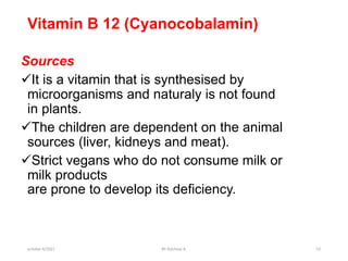 Vitamin B 12 (Cyanocobalamin)
Sources
It is a vitamin that is synthesised by
microorganisms and naturaly is not found
in plants.
The children are dependent on the animal
sources (liver, kidneys and meat).
Strict vegans who do not consume milk or
milk products
are prone to develop its deficiency.
october 6/2021 BY:Ayichew A. 53
 