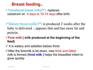 Breast feeding..
Transitional breast milk(2nd) replaces
colostrum on 4 days to 10-14 days after birth.
Mature breast milk(3rd) is produced 2 weeks after the
baby is delivered , appears thin and has more fat and
protein.
Fore milk ( milk produced at the beginning of the
feed)
 It is watery and satisfies babies thirst
After the foremilk is let down, new thick and fattier
milk is formed (hind milk ) helps the breastfed infant to
grow quickly
october 6/2021 BY:Ayichew A. 7
 