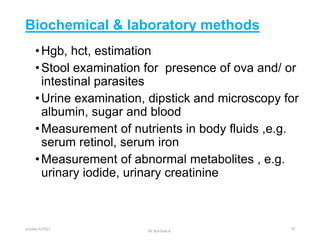Biochemical & laboratory methods
•Hgb, hct, estimation
•Stool examination for presence of ova and/ or
intestinal parasites
•Urine examination, dipstick and microscopy for
albumin, sugar and blood
•Measurement of nutrients in body fluids ,e.g.
serum retinol, serum iron
•Measurement of abnormal metabolites , e.g.
urinary iodide, urinary creatinine
october 6/2021
BY:Ayichew A.
79
 