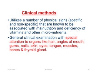 Clinical methods
•Utilizes a number of physical signs (specific
and non-specific) that are known to be
associated with malnutrition and deficiency of
vitamins and other micro-nutrients.
•General clinical examination with special
attention to organs like hair, angles of mouth,
gums, nails, skin, eyes, tongue, muscles,
bones & thyroid gland.
october 6/2021 BY:Ayichew A. 81
 