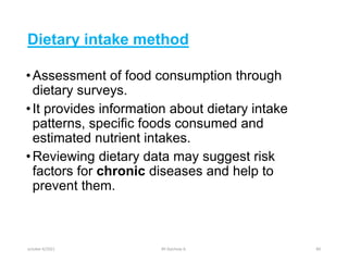 Dietary intake method
•Assessment of food consumption through
dietary surveys.
•It provides information about dietary intake
patterns, specific foods consumed and
estimated nutrient intakes.
•Reviewing dietary data may suggest risk
factors for chronic diseases and help to
prevent them.
october 6/2021 BY:Ayichew A. 84
 