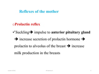 Reflexes of the mother
oProlactin reflex
Suckling impulse to anterior pituitary gland
 increase secretion of prolactin hormone 
prolactin to alveolus of the breast  increase
milk production in the breasts
october 6/2021 9
BY:Ayichew A.
 