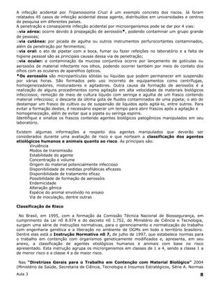 A infecção acidental por Tripanossoma Cruzi é um exemplo concreto dos riscos. Já foram
relatados 45 casos de infecção acidental desse agente, distribuídos em universidades e centros
de pesquisa em diferentes países.
A penetração e conseqüente infecção acidental por microorganismos pode se dar por 4 vias:
ovia aérea: ocorre devido à propagação de aerossóis*, podendo contaminar um grupo grande
de pessoas;
ovia cutânea: por picada de agulha ou outros instrumentos perfurocortantes contaminados,
além da penetração por ferimentos;
ovia oral: o ato de pipetar com a boca, fumar ou fazer refeições no laboratório e a falta de
higiene pessoal são as principais causas dessa via de penetração;
ovia ocular: a contaminação da mucosa conjuntiva ocorre por lançamento de gotículas ou
aerossóis de material infectante nos olhos, podendo ocorrer também por meio do contato dos
olhos com as oculares de aparelhos ópticos.
*Os aerossóis são micropartículas sólidas ou líquidas que podem permanecer em suspensão
por várias horas. São formados pelo uso incorreto de equipamentos como centrífugas,
homogeneizadores, misturadores e agitadores. Outra causa da formação de aerossóis é a
realização de alguns procedimentos como agitação em alta velocidade de materiais biológicos
infecciosos; remoção de meio de cultura líquido com seringa e agulha de um frasco contendo
material infeccioso; o descarte da última gota de fluidos contaminados de uma pipeta; o ato de
destampar um frasco de cultivo ou de suspensão de líquidos após agitá-lo, entre outros. Para
evitar a formação destes, é necessário esperar um tempo para abrir frascos após a agitação e
homogeneização, além de evitar que a pipeta ou seringa espirre.
Identifique e sinalize os frascos contendo agentes biológicos patogênicos manipulados em seu
laboratório.

Existem algumas informações a respeito dos agentes manipulados que deverão ser
considerados durante uma avaliação de risco e que norteam a classificação dos agentes
etiológicos humanos e animais quanto ao risco. As principais são:
      Virulência
      Modos de transmissão
      Estabilidade do agente
      Concentração e volume
      Origem do material potencialmente infeccioso
      Disponibilidade de medidas profiláticas eficazes
      Disponibilidade de tratamento eficaz
      Possibilidade de formação de aerossóis
      Endemicidade
      Alteração gênica
      Espécie do animal envolvido no ensaio
      Via de inoculação, dentre outras

Classificação de Risco

 No Brasil, em 1995, com a formação da Comissão Técnica Nacional de Biossegurança, em
cumprimento da Lei n0 8.974 e do decreto n0 1.752, do Ministério de Ciência e Tecnologia,
surgem uma série de instruções normativas, para o gerenciamento e normatização do trabalho
com engenharia genética e a liberação no ambiente de OGMs em todo o território brasileiro.
Dentre elas está a Instrução Normativa n0 7, de julho de 1997, que estabelece normas para
o trabalho em contenção com organismos geneticamente modificados e, apresenta, em seu
anexo, a classificação de agentes etiológicos humanos e animais com base no risco
apresentado. Esta instrução agrupa os microrganismos em classes de 1 a 4, sendo a classe 1 a
de menor risco e a classe 4 a de maior risco.

 Nas “Diretrizes Gerais para o Trabalho em Contenção com Material Biológico” 2004
(Ministério da Saúde, Secretaria de Ciência, Tecnologia e Insumos Estratégicos, Série A. Normas
Aula 3                                                                                       8
 