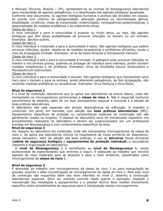 e Manuais Técnicos, Brasília – DF), apresentam-se as normas de Biossegurança laboratorial
para manipulação de agentes patogênicos, e a classificação dos agentes biológicos atualizada.
Conforme este documento, os agentes biológicos humanos e animais são divididos em classes,
de acordo com critérios de patogenicidade, alteração genética ou recombinação gênica;
estabilidade; virulência; modo de transmissão; endemicidade; conseqüências epidemiológicas; e
disponibilidade de medidas profiláticas e de tratamento eficaz.
Classe de risco 1
O risco individual e para a comunidade é ausente ou muito baixo, ou seja, são agentes
biológicos que têm baixa probabilidade de provocar infecções no homem ou em animais.
Exemplos: Bacillus subtilis.
Classe de risco 2
O risco individual é moderado e para a comunidade é baixo. São agentes biológicos que podem
provocar infecções, porém, dispõe-se de medidas terapêuticas e profiláticas eficientes, sendo o
risco de propagação limitado. Exemplos: Vírus da Febre Amarela e Schistosoma mansoni.
Classe de risco 3
O risco individual é alto e para a comunidade é limitado. O patógeno pode provocar infecções no
homem e nos animais graves, podendo se propagar de indivíduo para indivíduo, porém existem
medidas terapêuticas e de profilaxia. Exemplos: Vírus da Encefalite Equina Venezuelana e
Mycobacterium tuberculosis.
Classe de risco 4
O risco individual e para a comunidade é elevado. São agentes biológicos que representam sério
risco para o homem e para os animais, sendo altamente patogênicos, de fácil propagação, não
existindo medidas profiláticas ou terapêuticas. Exemplos: Vírus Marburg e Vírus Ebola.

Nível de segurança 1
É o nível de contenção laboratorial que se aplica aos laboratórios de ensino básico, onde são
manipulados os microrganismos pertencentes a classe de risco 1. Não é requerida nenhuma
característica de desenho, além de um bom planejamento espacial e funcional e a adoção de
boas práticas laboratoriais.
O laboratório não está separado das demais dependências da edificação. O trabalho é
conduzido, em geral, em bancada, com adoção das boas práticas laboratoriais (BPL).
Equipamentos específicos de proteção ou características especiais de construção não são
geralmente usados ou exigidos. O pessoal do laboratório deve ter treinamento específico nos
procedimentos realizados no laboratório e devem ser supervisionados por um profissional
treinado em Biossegurança e com conhecimentos específicos da área.
Nível de segurança 2
Diz respeito ao laboratório em contenção, onde são manipulados microrganismos da classe de
risco 2. Se aplica aos laboratórios clínicos ou hospitalares de níveis primários de diagnóstico,
sendo necessário, além da adoção das boas práticas, o uso de barreiras físicas primárias
(cabine de segurança biológica e equipamentos de proteção individual) e secundárias
(desenho e organização do laboratório).
   O nível de Biossegurança 2 é semelhante ao nível de Biossegurança 1, sendo
acrescentado de especificidades que veremos a seguir. É adequado ao trabalho que envolva
agentes de risco moderado para as pessoais e para o meio ambiente, classificados como
microrganismos da classe de risco 2.

Nível de segurança 3
É destinado ao trabalho com microrganismos da classe de risco 3 ou para manipulação de
grandes volumes e altas concentrações de microrganismos da classe de risco 2. Para este nível
de contenção são requeridos além dos itens referidos no nível 2, desenho e construção
laboratoriais especiais. Deve ser mantido controle rígido quanto a operação, inspeção e
manutenção das instalações e equipamentos e o pessoal técnico deve receber treinamento
específico sobre procedimentos de segurança para a manipulação destes microrganismos.




Aula 3                                                                                        9
 