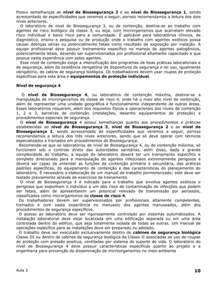 Possui semelhanças ao nível de Biossegurança 2 e ao nível de Biossegurança 1, sendo
acrescentado de especificidades que veremos a seguir, porisso recomendamos a leitura dos dois
níves anteriores.
   O laboratório de nível de Biossegurança 3, ou de contenção, destina-se ao trabalho com
agentes de risco biológico da classe 3, ou seja, com microrganismos que acarretam elevado
risco individual e baixo risco para a comunidade. É aplicável para laboratórios clínicos, de
diagnóstico, ensino e pesquisa ou de produção onde o trabalho com agentes exóticos possa
causar doenças sérias ou potencialmente fatais como resultado de exposição por inalação. A
equipe profissional deve possuir treinamento específico no manejo de agentes patogênicos,
potencialmente letais, devendo ser supervisionados por profissional altamente capacitado e que
possua vasta experiência com estes agentes.
   Esse nível de contenção exige a intensificação dos programas de boas práticas laboratoriais e
de segurança, além da existência obrigatória de dispositivos de segurança e do uso, igualmente
obrigatório, de cabine de segurança biológica. Os trabalhadores devem usar roupas de proteção
específicas para esta área e equipamentos de proteção individual.

Nível de segurança 4

   O nível de Biossegurança 4, ou laboratório de contenção máxima, destina-se a
manipulação de microrganismos da classe de risco 4, onde há o mais alto nível de contenção,
além de representar uma unidade geográfica e funcionalmente independente de outras áreas.
Esses laboratórios requerem, além dos requisitos físicos e operacionais dos níveis de contenção
1, 2 e 3, barreiras de contenção (instalações, desenho equipamentos de proteção) e
procedimentos especiais de segurança.
   O nível de Biossegurança 4 possui semelhanças quanto aos procedimentos e práticas
estabelecidas ao nível de Biossegurança 3, nível de Biossegurança 2 e ao nível de
Biossegurança 1, sendo acrescentado de especificidades que veremos a seguir, porisso
recomendamos a leitura dos três níves anteriores, sendo que só deve operar com técnicos
especializados e treinados em procedimentos de Biossegurança.
  Recomenda-se que os laboratórios de nível de Biossegurança 4, ou de contenção máxima, só
funcionem sob o controle direto das autoridades sanitárias, além disso, dada a grande
complexidade do trabalho, a equipe do laboratório deverá ter um treinamento específico e
completo direcionado para a manipulação de agentes infecciosos extremamente perigosos e
deverá ser capaz de entender as funções da contenção primária e secundária, das práticas
padrões específicas, do equipamento de contenção e das características do planejamento do
laboratório. É necessário a elaboração de um manual de trabalho pormenorizado; este deve ser
testado previamente através de exercícios de treinamento.
   O nível de Biossegurança 4 é indicado para o trabalho que envolva agentes exóticos e
perigosos que exponham o indivíduo a um alto risco de contaminação de infecções que podem
ser fatais, além de apresentarem um potencial relevado de transmissão por aerossóis,
classificados como microrganismos da classe de risco 4.
  Os trabalhadores devem ser supervisionados por profissionais altamente competentes,
treinados e com vasta experiência no manuseio dos agentes manuseados, além dos
procedimentos de segurança específicos.
  O acesso ao laboratório deve ser rigorosamente controlado por sistemas automátizados. A
instalação laboratorial deve estar localizada em uma edificação separada ou em uma área
controlada dentro do edifício, que seja totalmente isolada de todas as outras. Um manual de
operações específico para as instalações deve ser preparado ou adotado.
  O trabalho deve ser executado exclusivamente dentro de cabines de segurança biológica
Classe III ou dentro de cabines de segurança biológica da Classe II associadas ao uso de roupas
de proteção com pressão positiva, ventiladas por sistema de suporte de vida. O laboratório do
nível de Biossegurança 4 deve possuir características específicas quanto ao projeto e a
engenharia para prevenção da disseminação de microorganismos no meio ambiente




Aula 3                                                                                      10
 