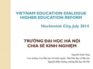 TRƯỜNG ĐẠI HỌC HÀ NỘI
CHIA SẺ KINH NGHIỆM
Nguyễn Xuân Vang
Cục trưởng, Cục Đào tạo với nước ngoài - Bộ Giáo dục và Đào tạo
Nguyên Hiệu trưởng, trường Đại học Hà Nội
VIETNAM EDUCATION DIALOGUE
HIGHER EDUCATION REFORM
Hochiminh City, July 2014
 