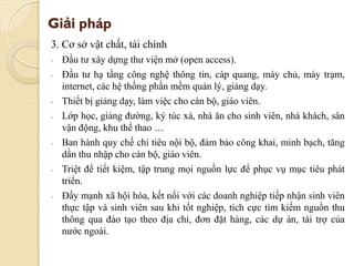 Giải pháp
3. Cơ sở vật chất, tài chính
- Đầu tư xây dựng thư viện mở (open access).
- Đầu tư hạ tầng công nghệ thông tin, cáp quang, máy chủ, máy trạm,
internet, các hệ thống phần mềm quản lý, giảng dạy.
- Thiết bị giảng dạy, làm việc cho cán bộ, giáo viên.
- Lớp học, giảng đường, ký túc xá, nhà ăn cho sinh viên, nhà khách, sân
vận động, khu thể thao …
- Ban hành quy chế chi tiêu nội bộ, đảm bảo công khai, minh bạch, tăng
dần thu nhập cho cán bộ, giáo viên.
- Triệt để tiết kiệm, tập trung mọi nguồn lực để phục vụ mục tiêu phát
triển.
- Đẩy mạnh xã hội hóa, kết nối với các doanh nghiệp tiếp nhận sinh viên
thực tập và sinh viên sau khi tốt nghiệp, tích cực tìm kiếm nguồn thu
thông qua đào tạo theo địa chỉ, đơn đặt hàng, các dự án, tài trợ của
nước ngoài.
 