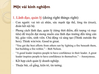 Một vài kinh nghiệm
1. Lãnh đạo, quản lý (doing right things right)
- Con người: vai trò cá nhân, sức mạnh tập thể, lòng tin (trust),
đoàn kết nội bộ.
- Phong cách lãnh đạo, quản lý (từng thời điểm, đối tượng và mục
tiêu) để truyền đạt mong muốn của lãnh đạo trường đến từng cán
bộ, giáo viên, sinh viên. Chủ động và sáng tạo (Think outside the
box). Think win/win. Good to great.
- “You get the best efforts from others not by lighting a fire beneath them,
but building a fire within.” – Bob Nelson.
- “A good leader inspires people to have confidence in their leader. A great
leader inspires people to have confidence in themselves.” – Anonymous.
- Kết hợp cách quản lý doanh nghiệp.
- Thuộc bài, cố gắng, kiên trì, tin tưởng.
 