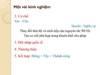 Một vài kinh nghiệm
2. Cơ chế
Xin – Cho
Quyền - Nghĩa vụ
Thay đổi thái độ và cách tiếp cận (nguyên tắc 90/10)
Tạo cơ chế phù hợp trong khuôn khổ cho phép
3. Hội nhập quốc tế
4. Thương hiệu
5. Kết hợp: Đông + Tây = Thành công
 