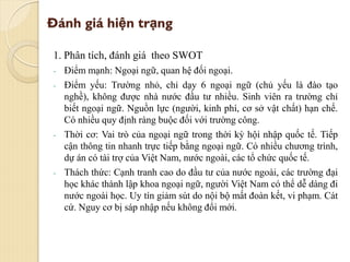 Đánh giá hiện trạng
1. Phân tích, đánh giá theo SWOT
- Điểm mạnh: Ngoại ngữ, quan hệ đối ngoại.
- Điểm yếu: Trường nhỏ, chỉ dạy 6 ngoại ngữ (chủ yếu là đào tạo
nghề), không được nhà nước đầu tư nhiều. Sinh viên ra trường chỉ
biết ngoại ngữ. Nguồn lực (người, kinh phí, cơ sở vật chất) hạn chế.
Có nhiều quy định ràng buộc đối với trường công.
- Thời cơ: Vai trò của ngoại ngữ trong thời kỳ hội nhập quốc tế. Tiếp
cận thông tin nhanh trực tiếp bằng ngoại ngữ. Có nhiều chương trình,
dự án có tài trợ của Việt Nam, nước ngoài, các tổ chức quốc tế.
- Thách thức: Cạnh tranh cao do đầu tư của nước ngoài, các trường đại
học khác thành lập khoa ngoại ngữ, người Việt Nam có thể dễ dàng đi
nước ngoài học. Uy tín giảm sút do nội bộ mất đoàn kết, vi phạm. Cát
cứ. Nguy cơ bị sáp nhập nếu không đổi mới.
 