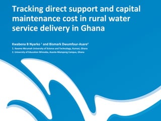 Tracking direct support and capital
maintenance cost in rural water
service delivery in Ghana
Kwabena B Nyarko 1 and Bismark Dwumfour-Asare2
1. Kwame Nkrumah University of Science and Technology, Kumasi, Ghana
2. University of Education Winneba, Asante-Mampong Campus, Ghana
 