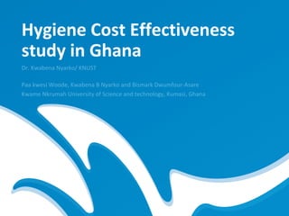 Hygiene Cost Effectiveness
study in Ghana
Dr. Kwabena Nyarko/ KNUST

Paa kwesi Woode, Kwabena B Nyarko and Bismark Dwumfour-Asare
Kwame Nkrumah University of Science and technology, Kumasi, Ghana
 