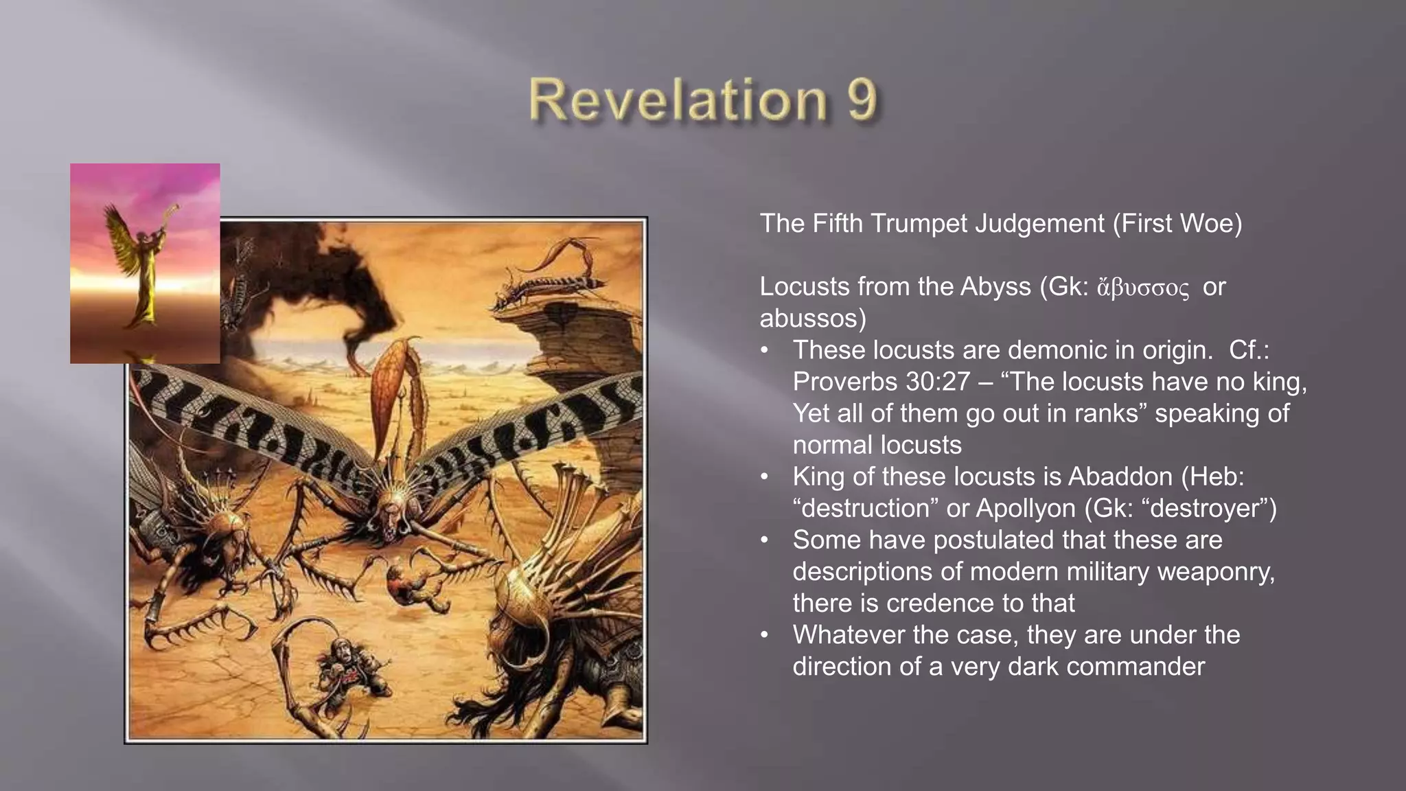 The Fifth Trumpet Judgement (First Woe) 
Locusts from the Abyss (Gk: ἄβυσσος or 
abussos) 
• These locusts are demonic in origin. Cf.: 
Proverbs 30:27 – “The locusts have no king, 
Yet all of them go out in ranks” speaking of 
normal locusts 
• King of these locusts is Abaddon (Heb: 
“destruction” or Apollyon (Gk: “destroyer”) 
• Some have postulated that these are 
descriptions of modern military weaponry, 
there is credence to that 
• Whatever the case, they are under the 
direction of a very dark commander 
 