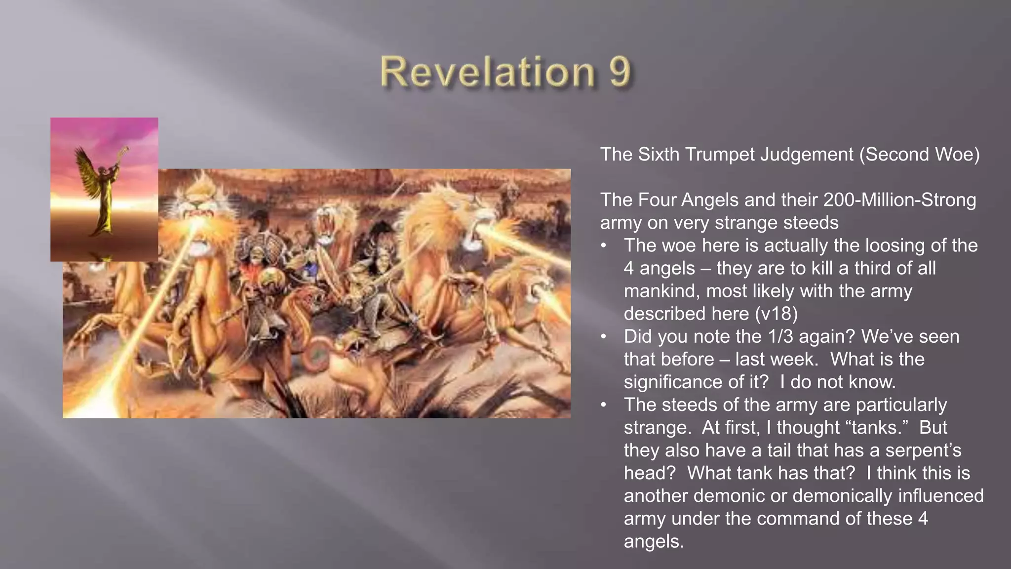 The Sixth Trumpet Judgement (Second Woe) 
The Four Angels and their 200-Million-Strong 
army on very strange steeds 
• The woe here is actually the loosing of the 
4 angels – they are to kill a third of all 
mankind, most likely with the army 
described here (v18) 
• Did you note the 1/3 again? We’ve seen 
that before – last week. What is the 
significance of it? I do not know. 
• The steeds of the army are particularly 
strange. At first, I thought “tanks.” But 
they also have a tail that has a serpent’s 
head? What tank has that? I think this is 
another demonic or demonically influenced 
army under the command of these 4 
angels. 
 