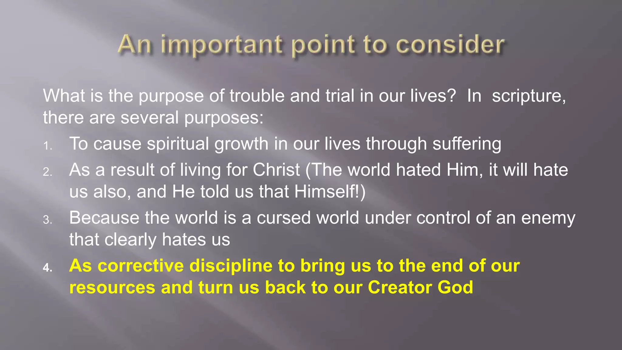 What is the purpose of trouble and trial in our lives? In scripture, 
there are several purposes: 
1. To cause spiritual growth in our lives through suffering 
2. As a result of living for Christ (The world hated Him, it will hate 
us also, and He told us that Himself!) 
3. Because the world is a cursed world under control of an enemy 
that clearly hates us 
4. As corrective discipline to bring us to the end of our 
resources and turn us back to our Creator God 
 