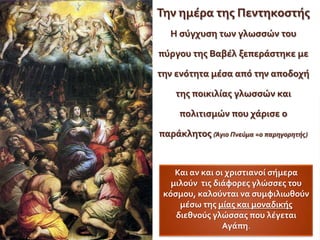 Την ημέρα τησ Πεντηκοςτήσ
  Η ςύγχυςη των γλωςςών του

πύργου τησ Βαβέλ ξεπεράςτηκε με

την ενότητα μέςα από την αποδοχή

    τησ ποικιλίασ γλωςςών και

     πολιτιςμών που χάριςε ο

παράκλητοσ (Άγιο Πνεύμα =ο παρηγορητήσ)


    Και αν και οι χριςτιανοί ςήμερα
   μιλούν τισ διάφορεσ γλώςςεσ του
 κόςμου, καλούνται να ςυμφιλιωθούν
     μέςω τησ μίασ και μοναδικήσ
    διεθνούσ γλώςςασ που λέγεται
                 Αγάπη.
 