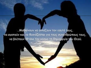 …Μαζαίκοσκ κα αιιάδοσκ ηοκ εασηό ηοσς,
κα αγαπούκ θαη κα ζσζηάδοκηαη γηα ηοσς ζσκακζρώποσς ηοσς,
    κα βιέποσκ ζε όιο ηοκ θόζμο ηε δεμηοσργία ηοσ Θεού.
 