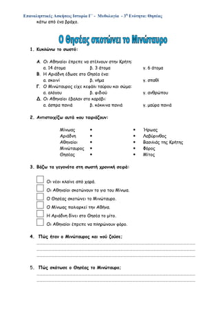 Επαναληπτικές Ασκήσεις Ιστορία Γ΄ - Μυθολογία - 3η
Ενότητα: Θησέας
κάτω από ένα βράχο.
1. Κυκλώνω το σωστό:
Α. Οι Αθηναίοι έπρεπε να στέλνουν στην Κρήτη:
α. 14 άτομα β. 3 άτομα γ. 6 άτομα
Β. Η Αριάδνη έδωσε στο Θησέα ένα:
α. σκοινί β. νήμα γ. σπαθί
Γ. Ο Μινώταυρος είχε κεφάλι ταύρου και σώμα:
α. αλόγου β. φιδιού γ. ανθρώπου
Δ. Οι Αθηναίοι έβαλαν στο καράβι:
α. άσπρα πανιά β. κόκκινα πανιά γ. μαύρα πανιά
2. Αντιστοιχίζω αυτά που ταιριάζουν:
Μίνωας   Ήρωας
Αριάδνη   Λαβύρινθος
Αθηναίοι   Βασιλιάς της Κρήτης
Μινώταυρος   Φόρος
Θησέας   Μίτος
3. Βάζω τα γεγονότα στη σωστή χρονική σειρά:
Οι νέοι κλαίνε από χαρά.
Οι Αθηναίοι σκοτώνουν το γιο του Μίνωα.
Ο Θησέας σκοτώνει το Μινώταυρο.
Ο Μίνωας πολιορκεί την Αθήνα.
Η Αριάδνη δίνει στο Θησέα το μίτο.
Οι Αθηναίοι έπρεπε να πληρώνουν φόρο.
4. Πώς ήταν ο Μινώταυρος και πού ζούσε;
……………………………………………………………………………………………………………………………………………
……………………………………………………………………………………………………………………………………………
……………………………………………………………………………………………………………………………………………
5. Πώς σκότωσε ο Θησέας το Μινώταυρο;
……………………………………………………………………………………………………………………………………………
……………………………………………………………………………………………………………………………………………
 