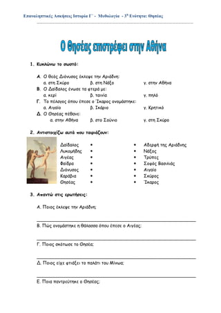 Επαναληπτικές Ασκήσεις Ιστορία Γ΄ - Μυθολογία - 3η
Ενότητα: Θησέας
…………………………………………………………………………………………………………………………………………
1. Κυκλώνω το σωστό:
Α. Ο θεός Διόνυσος έκλεψε την Αριάδνη:
α. στη Σκύρο β. στη Νάξο γ. στην Αθήνα
Β. Ο Δαίδαλος ένωσε τα φτερά με:
α. κερί β. ταινία γ. πηλό
Γ. Το πέλαγος όπου έπεσε ο Ίκαρος ονομάστηκε:
α. Αιγαίο β. Ικάριο γ. Κρητικό
Δ. Ο Θησέας πέθανε:
α. στην Αθήνα β. στο Σούνιο γ. στη Σκύρο
2. Αντιστοιχίζω αυτά που ταιριάζουν:
Δαίδαλος   Αδερφή της Αριάδνης
Λυκομήδης   Νάξος
Αιγέας   Τρύπες
Φαίδρα   Σοφός Βασιλιάς
Διόνυσος   Αιγαίο
Καράβια   Σκύρος
Θησέας   Ίκαρος
3. Απαντώ στις ερωτήσεις:
Α. Ποιος έκλεψε την Αριάδνη;
_________________________________________________________
Β. Πώς ονομάστηκε η θάλασσα όπου έπεσε ο Αιγέας;
_________________________________________________________
Γ. Ποιος σκότωσε το Θησέα;
_________________________________________________________
Δ. Ποιος είχε φτιάξει το παλάτι του Μίνωα;
_________________________________________________________
Ε. Ποια παντρεύτηκε ο Θησέας;
 
