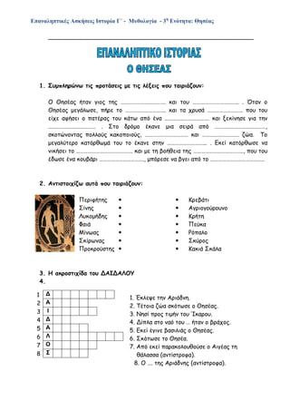 Επαναληπτικές Ασκήσεις Ιστορία Γ΄ - Μυθολογία - 3η
Ενότητα: Θησέας
________________________________________________________
1. Συμπληρώνω τις προτάσεις με τις λέξεις που ταιριάζουν:
Ο Θησέας ήταν γιος της ……………………………. και του …………………………….. . Όταν ο
Θησέας μεγάλωσε, πήρε το …………………………. και τα χρυσά ……………………… που του
είχε αφήσει ο πατέρας του κάτω από ένα ……………………………. και ξεκίνησε για την
……………………………… . Στο δρόμο έκανε μια σειρά από …………………………………,
σκοτώνοντας πολλούς κακοποιούς, …………………………… και ………………………. ζώα. Το
μεγαλύτερο κατόρθωμά του το έκανε στην ………………………... . Εκεί κατόρθωσε να
νικήσει το ……………………………………. και με τη βοήθεια της ……………………………….., που του
έδωσε ένα κουβάρι ……………………………., μπόρεσε να βγει από το …………………………………..
2. Αντιστοιχίζω αυτά που ταιριάζουν:
Περιφήτης   Κρεβάτι
Σίνης   Αγριογούρουνο
Λυκομήδης   Κρήτη
Φαιά   Πεύκα
Μίνωας   Ρόπαλο
Σκίρωνας   Σκύρος
Προκρούστης   Κακιά Σκάλα
3. Η ακροστιχίδα του ΔΑΙΔΑΛΟΥ
4.
1. Έκλεψε την Αριάδνη.
2. Τέτοια ζώα σκότωσε ο Θησέας.
3. Νησί προς τιμήν του Ίκαρου.
4. Δίπλα στο ναό του … ήταν ο βράχος.
5. Εκεί έγινε βασιλιάς ο Θησέας.
6. Σκότωσε το Θησέα.
7. Από εκεί παρακολουθούσε ο Αιγέας τη
θάλασσα (αντίστροφα).
8. Ο …. της Αριάδνης (αντίστροφα).
1 Δ
2 Α
3 Ι
4 Δ
5 Α
6 Λ
7 Ο
8 Σ
 