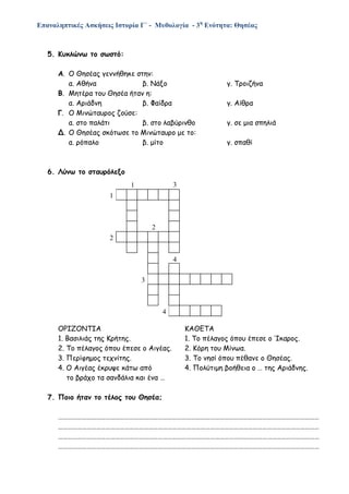 Επαναληπτικές Ασκήσεις Ιστορία Γ΄ - Μυθολογία - 3η
Ενότητα: Θησέας
5. Κυκλώνω το σωστό:
Α. Ο Θησέας γεννήθηκε στην:
α. Αθήνα β. Νάξο γ. Τροιζήνα
Β. Μητέρα του Θησέα ήταν η:
α. Αριάδνη β. Φαίδρα γ. Αίθρα
Γ. Ο Μινώταυρος ζούσε:
α. στο παλάτι β. στο λαβύρινθο γ. σε μια σπηλιά
Δ. Ο Θησέας σκότωσε το Μινώταυρο με το:
α. ρόπαλο β. μίτο γ. σπαθί
6. Λύνω το σταυρόλεξο
ΟΡΙΖΟΝΤΙΑ ΚΑΘΕΤΑ
1. Βασιλιάς της Κρήτης. 1. Το πέλαγος όπου έπεσε ο Ίκαρος.
2. Το πέλαγος όπου έπεσε ο Αιγέας. 2. Κόρη του Μίνωα.
3. Περίφημος τεχνίτης. 3. Το νησί όπου πέθανε ο Θησέας.
4. Ο Αιγέας έκρυψε κάτω από 4. Πολύτιμη βοήθεια ο … της Αριάδνης.
το βράχο τα σανδάλια και ένα …
7. Ποιο ήταν το τέλος του Θησέα;
…………………………………………………………………………………………………………………………………………………
…………………………………………………………………………………………………………………………………………………
…………………………………………………………………………………………………………………………………………………
…………………………………………………………………………………………………………………………………………………
1
1
2
2
4
3
4
3
 