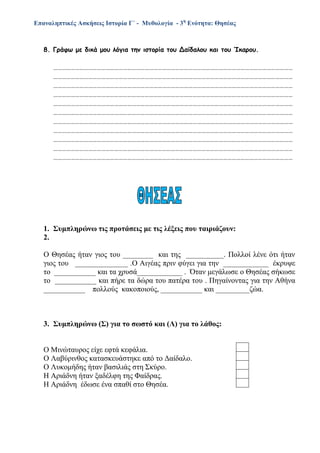 Επαναληπτικές Ασκήσεις Ιστορία Γ΄ - Μυθολογία - 3η
Ενότητα: Θησέας
8. Γράφω με δικά μου λόγια την ιστορία του Δαίδαλου και του Ίκαρου.
…………………………………………………………………………………………………………………………………………………
…………………………………………………………………………………………………………………………………………………
…………………………………………………………………………………………………………………………………………………
…………………………………………………………………………………………………………………………………………………
…………………………………………………………………………………………………………………………………………………
…………………………………………………………………………………………………………………………………………………
…………………………………………………………………………………………………………………………………………………
…………………………………………………………………………………………………………………………………………………
…………………………………………………………………………………………………………………………………………………
…………………………………………………………………………………………………………………………………………………
…………………………………………………………………………………………………………………………………………………
1. Συμπληρώνω τις προτάσεις με τις λέξεις που ταιριάζουν:
2.
Ο Θησέας ήταν γιος του ________ και της __________. Πολλοί λένε ότι ήταν
γιος του ______________ .Ο Αιγέας πριν φύγει για την ____________ έκρυψε
το ___________ και τα χρυσά____________ . Όταν μεγάλωσε ο Θησέας σήκωσε
το ___________ και πήρε τα δώρα του πατέρα του . Πηγαίνοντας για την Αθήνα
___________ πολλούς κακοποιούς, ___________ και _________ζώα.
3. Συμπληρώνω (Σ) για το σωστό και (Λ) για το λάθος:
Ο Μινώταυρος είχε εφτά κεφάλια.
Ο Λαβύρινθος κατασκευάστηκε από το Δαίδαλο.
Ο Λυκομήδης ήταν βασιλιάς στη Σκύρο.
Η Αριάδνη ήταν ξαδέλφη της Φαίδρας.
Η Αριάδνη έδωσε ένα σπαθί στο Θησέα.
 