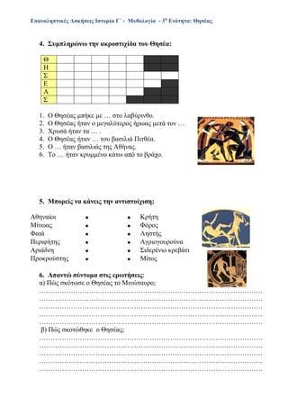 Επαναληπτικές Ασκήσεις Ιστορία Γ΄ - Μυθολογία - 3η
Ενότητα: Θησέας
4. Συμπληρώνω την ακροστιχίδα του Θησέα:
1. Ο Θησέας μπήκε με … στο λαβύρινθο.
2. Ο Θησέας ήταν ο μεγαλύτερος ήρωας μετά τον …
3. Χρυσά ήταν τα … .
4. Ο Θησέας ήταν … του βασιλιά Πιτθέα.
5. Ο … ήταν βασιλιάς της Αθήνας.
6. Το … ήταν κρυμμένο κάτω από το βράχο.
5. Μπορείς να κάνεις την αντιστοίχιση;
Αθηναίοι   Κρήτη
Μίνωας   Φόρος
Φαιά   Ληστής
Περιφήτης   Αγριογουρούνα
Αριάδνη   Σιδερένιο κρεβάτι
Προκρούστης   Μίτος
6. Απαντώ σύντομα στις ερωτήσεις
α) Πώς σκότωσε ο Θησέας το Μινώταυρο;
………………………………………………………………………………………
………………………………………………………………………………………
………………………………………………………………………………………
………………………………………………………………………………………
………………………………………………………………………………………
β) Πώς σκοτώθηκε ο Θησέας;
………………………………………………………………………………………
………………………………………………………………………………………
………………………………………………………………………………………
………………………………………………………………………………………
………………………………………………………………………………………
Θ
Η
Σ
Ε
Α
Σ
 