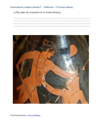 Επαναληπτικές Ασκήσεις Ιστορία Γ΄ - Μυθολογία - 3η
Ενότητα: Θησέας
γ) Πώς πήρε την ονομασία του το Αιγαίο πέλαγος;
………………………………………………………………………………………
………………………………………………………………………………………
………………………………………………………………………………………
………………………………………………………………………………………
Πηγή πληροφόρησης: .www.e-selides.gr
 