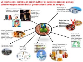 La organización ecológica en acción publicó los siguientes consejos para un
consumo responsable en fiestas y celebraciones antes de comprar.
Averiguar de qué materia
prima se fabrica, cómo es
su producto de
manufacturación , si
impacta al medio
ambiente y si genera algún
daño o injusticia social.
Considera los residuos
y la basura que genera Evita los
productos de
“usar y tirar”
Rechazar las bolsas de
plástico que dan en
supermercados y
comercios; lleva tus
propias bolsas de tela,
papel, o cartón.
Compra el contenido y no el
envase. Muchas veces se
paga más por los
envoltorios que se tiran a la
basura que por el contenido
Recicla antes de
comprar. Muchos
objetos que ya no
utilizas pueden tener
otra utilidad. Usa tu
imaginación
Evita las latas y los
productos
empaquetados en
plásticos. Las loncheras,
y los vasos de cristal
Inclínate por los
productos con envases
retornables y reutilizables
Reflexiona si realmente necesitas
el producto o sólo te estas
guiando por la publicidad.
El celular salió a la
venta por 2,3
millones de libras,
un poco más de
3,5 millones de
dólares.
 