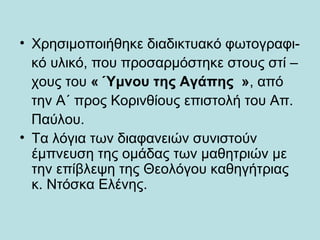 • Χρησιμοποιήθηκε διαδικτυακό φωτογραφι-
κό υλικό, που προσαρμόστηκε στους στί –
χους του « Ύμνου της Αγάπης », από
την Α΄ προς Κορινθίους επιστολή του Απ.
Παύλου.
• Τα λόγια των διαφανειών συνιστούν
έμπνευση της ομάδας των μαθητριών με
την επίβλεψη της Θεολόγου καθηγήτριας
κ. Ντόσκα Ελένης.
 