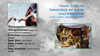 Houve fases na
humanidade em que se
viveu a litolatria
(culto a pedra, imagens, totenismo)
• Antropoformismo (Deus com
características humanas)
• Politeísmo (crença em vários
deuses)
• Deus único (particular)
• Deus criador (gerador do
mundo)
• Deus arquiteto (construtor do
mundo)
 