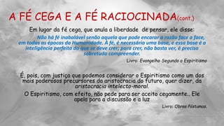 A FÉ CEGA E A FÉ RACIOCINADA(cont.)
Em lugar da fé cega, que anula a liberdade de pensar, ele disse:
Não há fé inabalável senão aquela que pode encarar a razão face a face,
em todas as épocas da Humanidade. À fé, é necessária uma base, e essa base é a
inteligência perfeita do que se deve crer; para crer, não basta ver, é preciso
sobretudo compreender.
Livro: Evangelho Segundo o Espiritismo
É, pois, com justiça que podemos considerar o Espiritismo como um dos
mais poderosos precursores da aristocracia do futuro, quer dizer, da
aristocracia intelecto-moral.
O Espiritismo, com efeito, não pede para ser aceito cegamente.. Ele
apela para a discussão e a luz
Livro: Obras Póstumas.
 