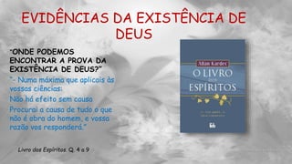 EVIDÊNCIAS DA EXISTÊNCIA DE
DEUS
“ONDE PODEMOS
ENCONTRAR A PROVA DA
EXISTÊNCIA DE DEUS?”
“- Numa máxima que aplicais às
vossas ciências:
Não há efeito sem causa
Procurai a causa de tudo o que
não é obra do homem, e vossa
razão vos responderá.”
Livro dos Espíritos. Q. 4 a 9
 