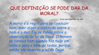 QUE DEFINIÇÃO SE PODE DAR DA
MORAL?
Livro dos Espíritos. Q. 629
A moral é a regra para se conduzir
bem, quer dizer a distinção entre o
bem e o mal. Ela se funda sobre a
observação da lei de Deus. O homem
se conduz bem quando faz tudo em
vista e para o bem de todos, porque,
então, ele observa a lei de Deus.
 