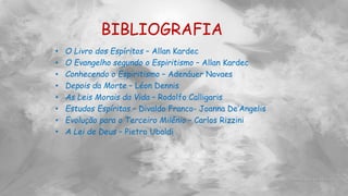BIBLIOGRAFIA
• O Livro dos Espíritos – Allan Kardec
• O Evangelho segundo o Espiritismo – Allan Kardec
• Conhecendo o Espiritismo – Adenáuer Novaes
• Depois da Morte – Léon Dennis
• As Leis Morais da Vida – Rodolfo Calligaris
• Estudos Espíritas – Divaldo Franco- Joanna De’Angelis
• Evolução para o Terceiro Milênio – Carlos Rizzini
• A Lei de Deus – Pietro Ubaldi
 